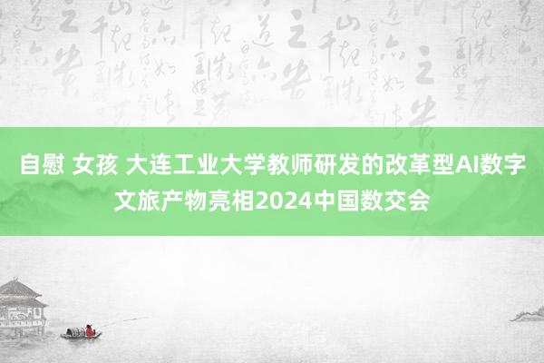 自慰 女孩 大连工业大学教师研发的改革型AI数字文旅产物亮相2024中国数交会