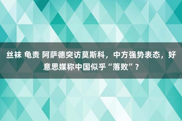 丝袜 龟责 阿萨德突访莫斯科，中方强势表态，好意思媒称中国似乎“落败”？