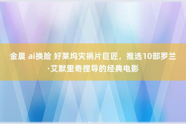 金晨 ai换脸 好莱坞灾祸片巨匠，推选10部罗兰·艾默里奇捏导的经典电影