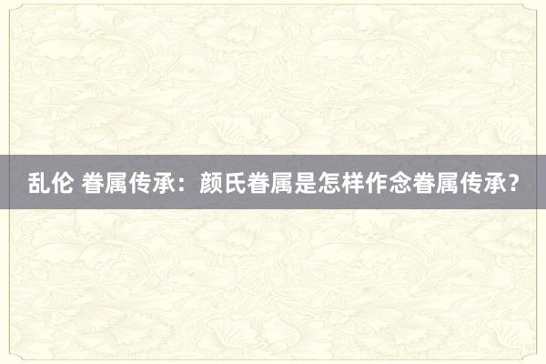 乱伦 眷属传承：颜氏眷属是怎样作念眷属传承？