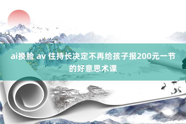 ai换脸 av 住持长决定不再给孩子报200元一节的好意思术课