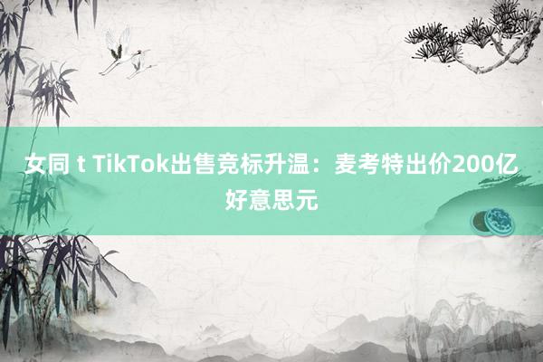 女同 t TikTok出售竞标升温：麦考特出价200亿好意思元