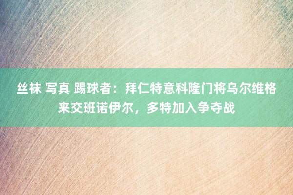 丝袜 写真 踢球者：拜仁特意科隆门将乌尔维格来交班诺伊尔，多特加入争夺战