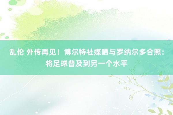 乱伦 外传再见！博尔特社媒晒与罗纳尔多合照：将足球普及到另一个水平