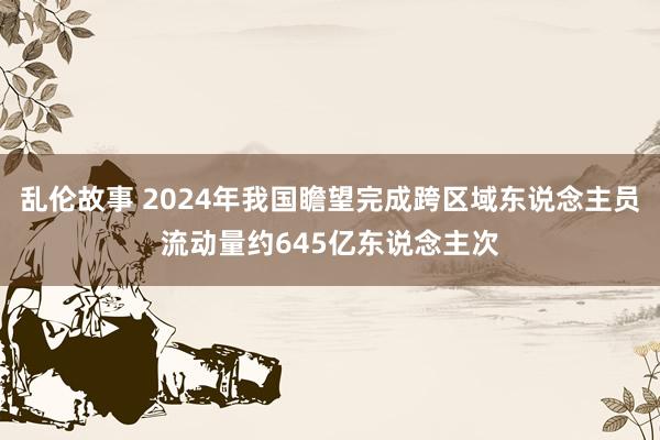 乱伦故事 2024年我国瞻望完成跨区域东说念主员流动量约645亿东说念主次