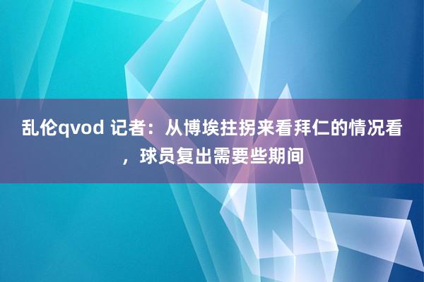 乱伦qvod 记者：从博埃拄拐来看拜仁的情况看，球员复出需要些期间