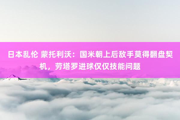 日本乱伦 蒙托利沃：国米朝上后敌手莫得翻盘契机，劳塔罗进球仅仅技能问题