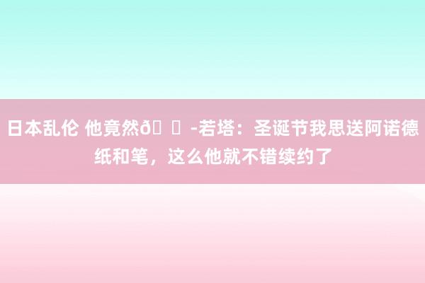 日本乱伦 他竟然😭若塔：圣诞节我思送阿诺德纸和笔，这么他就不错续约了