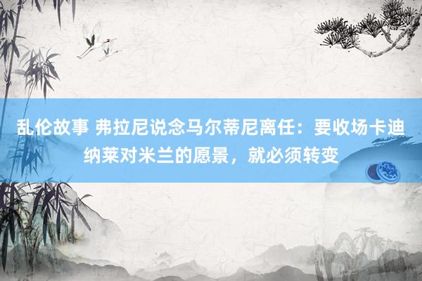 乱伦故事 弗拉尼说念马尔蒂尼离任：要收场卡迪纳莱对米兰的愿景，就必须转变