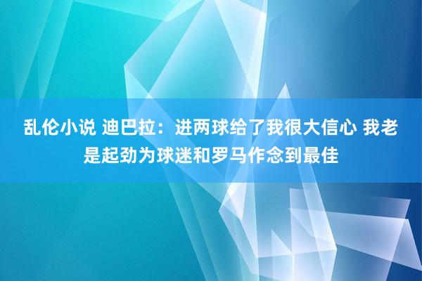 乱伦小说 迪巴拉：进两球给了我很大信心 我老是起劲为球迷和罗马作念到最佳