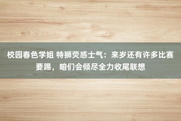 校园春色学姐 特狮荧惑士气：来岁还有许多比赛要踢，咱们会倾尽全力收尾联想