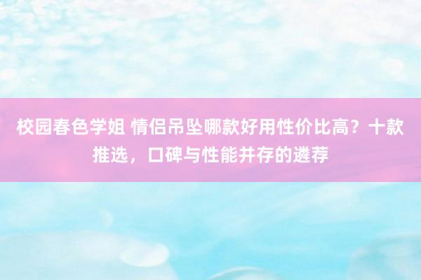 校园春色学姐 情侣吊坠哪款好用性价比高？十款推选，口碑与性能并存的遴荐