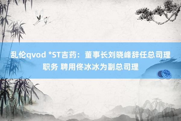 乱伦qvod *ST吉药：董事长刘晓峰辞任总司理职务 聘用佟冰冰为副总司理