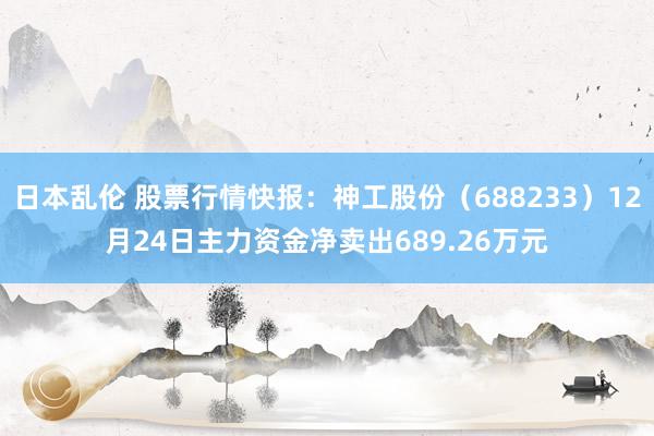 日本乱伦 股票行情快报：神工股份（688233）12月24日主力资金净卖出689.26万元