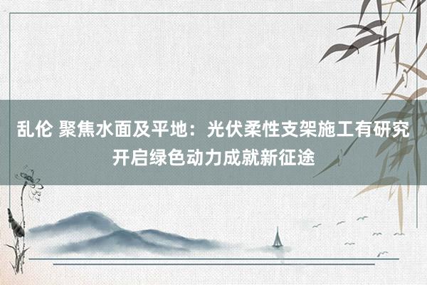 乱伦 聚焦水面及平地：光伏柔性支架施工有研究开启绿色动力成就新征途