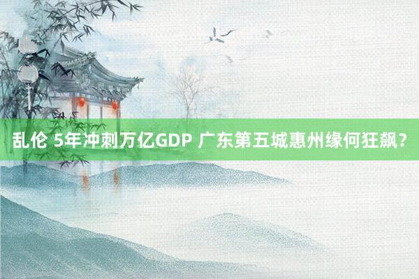 乱伦 5年冲刺万亿GDP 广东第五城惠州缘何狂飙？