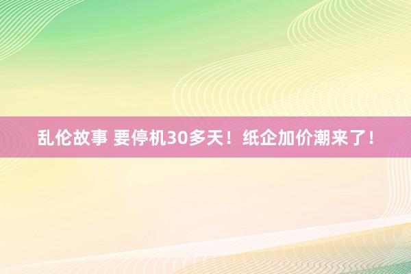 乱伦故事 要停机30多天！纸企加价潮来了！