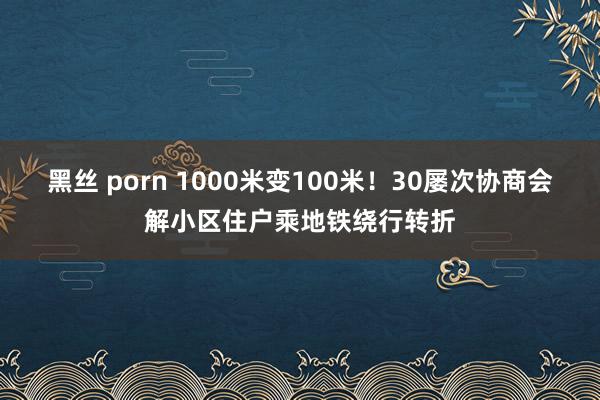 黑丝 porn 1000米变100米！30屡次协商会解小区住户乘地铁绕行转折