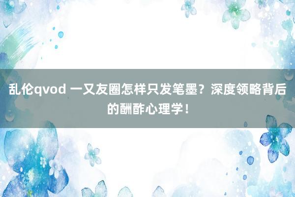 乱伦qvod 一又友圈怎样只发笔墨？深度领略背后的酬酢心理学！