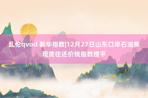 乱伦qvod 新华指数|12月27日山东口岸石油焦现货往还价钱指数捏平