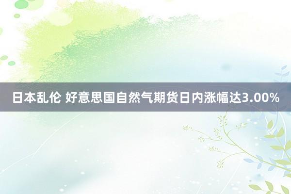 日本乱伦 好意思国自然气期货日内涨幅达3.00%