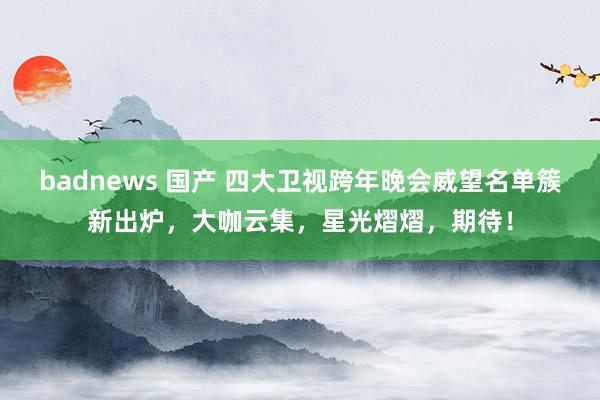 badnews 国产 四大卫视跨年晚会威望名单簇新出炉，大咖云集，星光熠熠，期待！