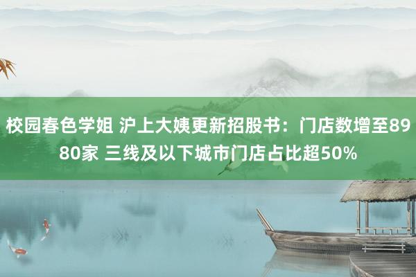 校园春色学姐 沪上大姨更新招股书：门店数增至8980家 三线及以下城市门店占比超50%