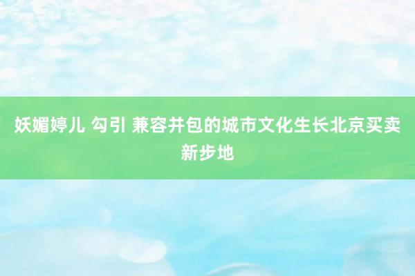 妖媚婷儿 勾引 兼容并包的城市文化生长北京买卖新步地