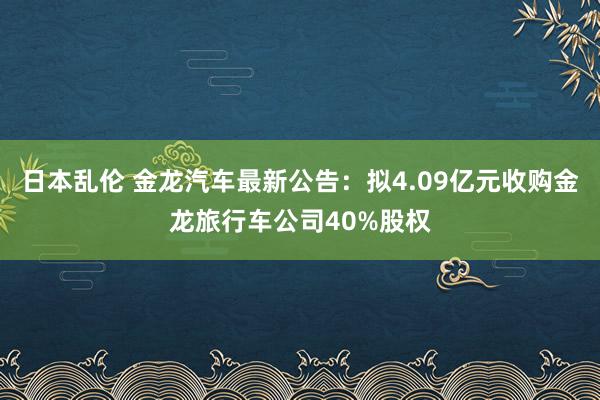 日本乱伦 金龙汽车最新公告：拟4.09亿元收购金龙旅行车公司40%股权