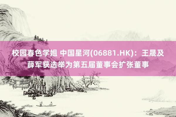 校园春色学姐 中国星河(06881.HK)：王晟及薛军获选举为第五届董事会扩张董事