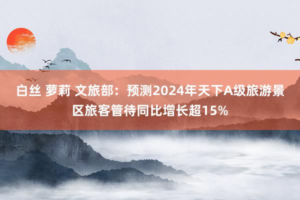 白丝 萝莉 文旅部：预测2024年天下A级旅游景区旅客管待同比增长超15%