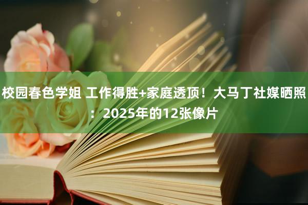 校园春色学姐 工作得胜+家庭透顶！大马丁社媒晒照：2025年的12张像片