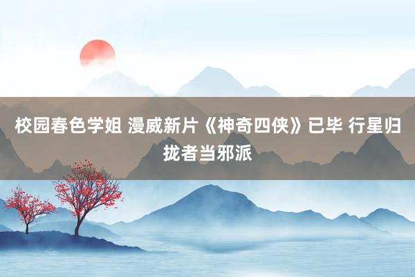 校园春色学姐 漫威新片《神奇四侠》已毕 行星归拢者当邪派