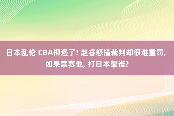 日本乱伦 CBA抑遏了! 赵睿怒撞裁判却很难重罚， 如果禁赛他， 打日本靠谁?