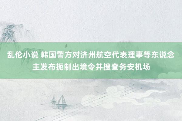 乱伦小说 韩国警方对济州航空代表理事等东说念主发布扼制出境令并搜查务安机场