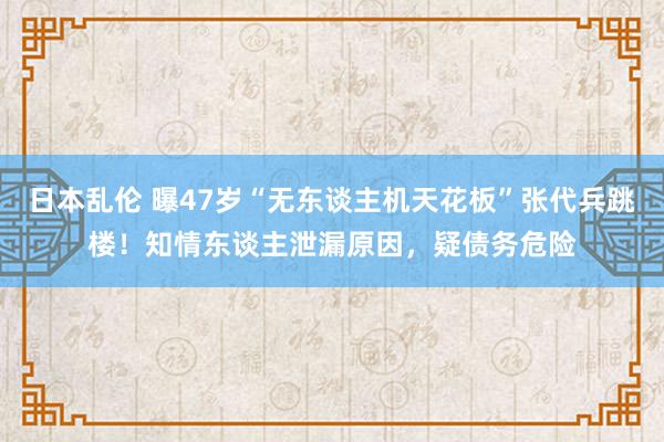 日本乱伦 曝47岁“无东谈主机天花板”张代兵跳楼！知情东谈主泄漏原因，疑债务危险