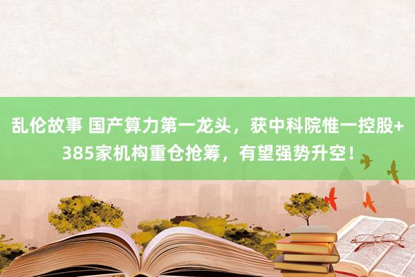 乱伦故事 国产算力第一龙头，获中科院惟一控股+385家机构重仓抢筹，有望强势升空！