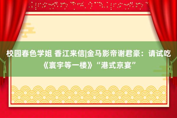 校园春色学姐 香江来信|金马影帝谢君豪：请试吃《寰宇等一楼》“港式京宴”