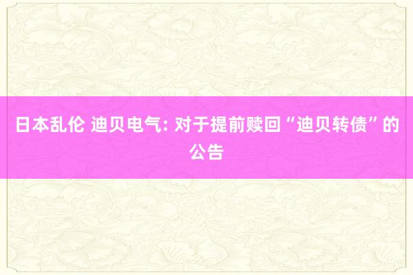 日本乱伦 迪贝电气: 对于提前赎回“迪贝转债”的公告