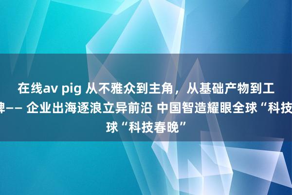 在线av pig 从不雅众到主角，从基础产物到工夫品牌—— 企业出海逐浪立异前沿 中国智造耀眼全球“科技春晚”