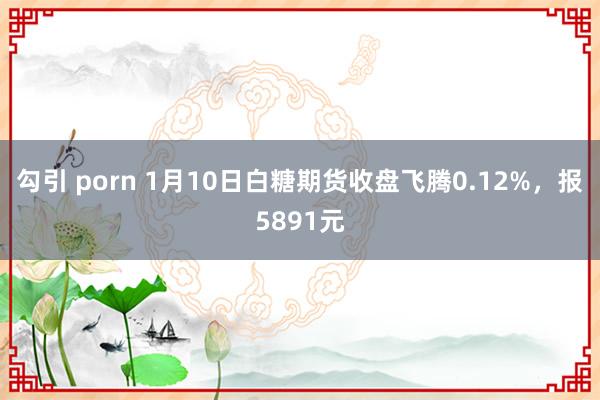 勾引 porn 1月10日白糖期货收盘飞腾0.12%，报5891元