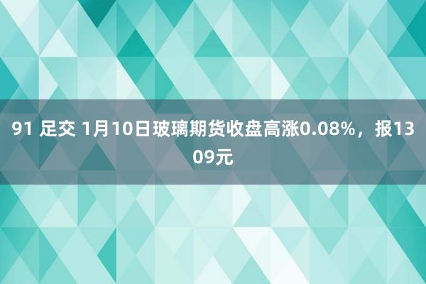 91 足交 1月10日玻璃期货收盘高涨0.08%，报1309元