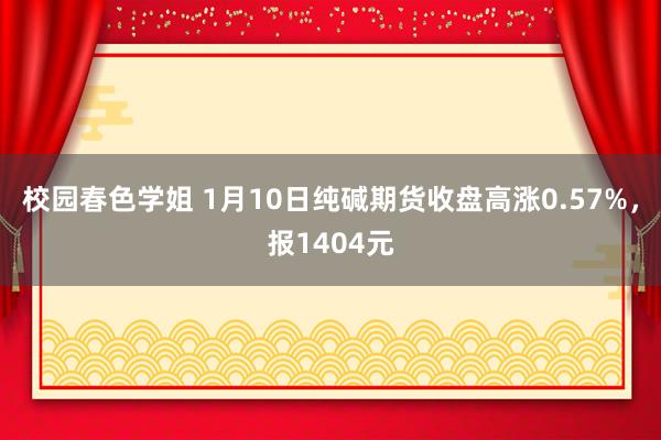 校园春色学姐 1月10日纯碱期货收盘高涨0.57%，报1404元