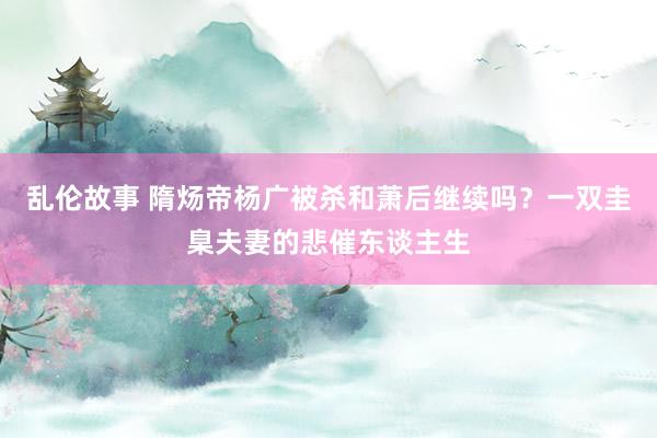 乱伦故事 隋炀帝杨广被杀和萧后继续吗？一双圭臬夫妻的悲催东谈主生