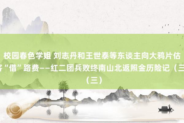 校园春色学姐 刘志丹和王世泰等东谈主向大鸦片估客“借”路费——红二团兵败终南山北返照金历险记（三）