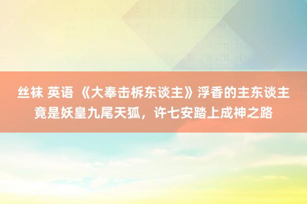 丝袜 英语 《大奉击柝东谈主》浮香的主东谈主竟是妖皇九尾天狐，许七安踏上成神之路