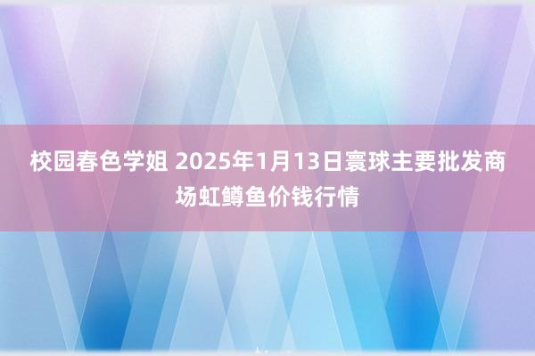 校园春色学姐 2025年1月13日寰球主要批发商场虹鳟鱼价钱行情