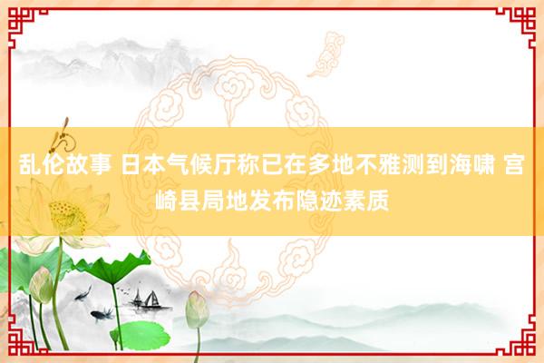 乱伦故事 日本气候厅称已在多地不雅测到海啸 宫崎县局地发布隐迹素质