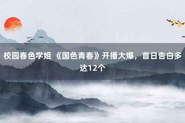 校园春色学姐 《国色青春》开播大爆，首日告白多达12个