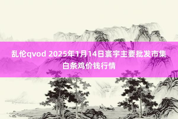 乱伦qvod 2025年1月14日寰宇主要批发市集白条鸡价钱行情